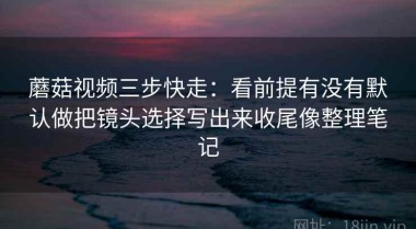 蘑菇视频三步快走：看前提有没有默认做把镜头选择写出来收尾像整理笔记