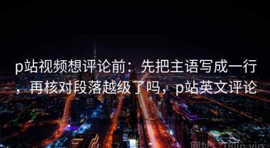 p站视频想评论前：先把主语写成一行，再核对段落越级了吗，p站英文评论