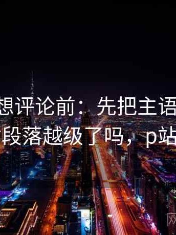 p站视频想评论前：先把主语写成一行，再核对段落越级了吗，p站英文评论