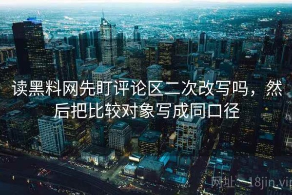 读黑料网先盯评论区二次改写吗，然后把比较对象写成同口径