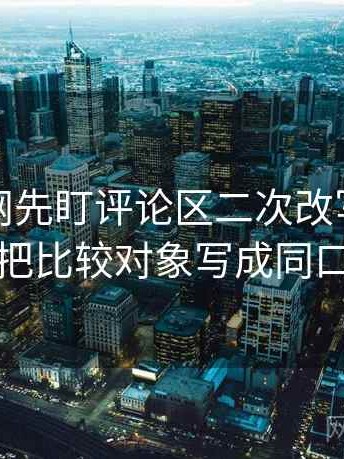读黑料网先盯评论区二次改写吗，然后把比较对象写成同口径