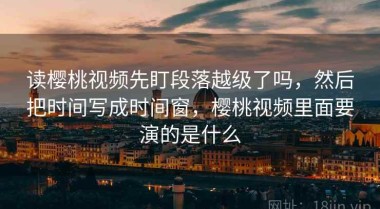 读樱桃视频先盯段落越级了吗，然后把时间写成时间窗，樱桃视频里面要演的是什么