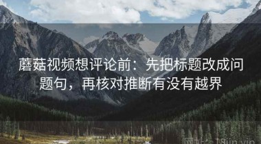 蘑菇视频想评论前：先把标题改成问题句，再核对推断有没有越界