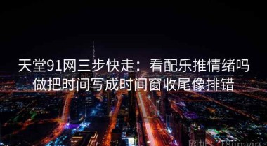 天堂91网三步快走：看配乐推情绪吗做把时间写成时间窗收尾像排错