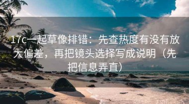 17c一起草像排错：先查热度有没有放大偏差，再把镜头选择写成说明（先把信息弄直）