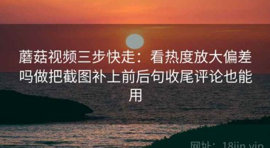 蘑菇视频三步快走：看热度放大偏差吗做把截图补上前后句收尾评论也能用