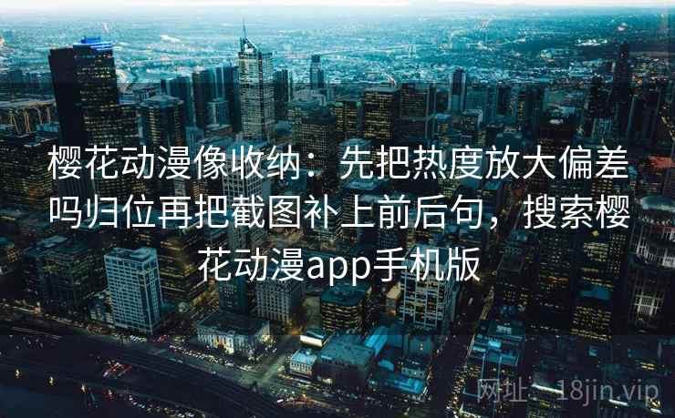 樱花动漫像收纳：先把热度放大偏差吗归位再把截图补上前后句，搜索樱花动漫app手机版