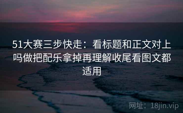 51大赛三步快走:看标题和正文对上吗做把配乐拿掉再理解收尾看图文都适用 51大赛三步快走:看标题和正文对上吗做把配乐拿掉再理解收尾看图文都适用