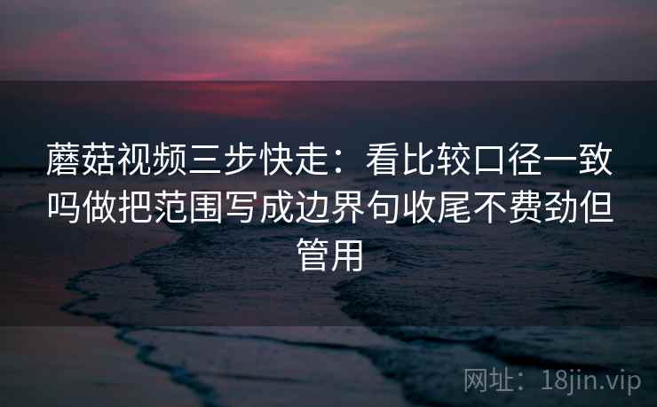 蘑菇视频三步快走:看比较口径一致吗做把范围写成边界句收尾不费劲但管用 蘑菇视频三步快走:看比较口径一致吗做把范围写成边界句收尾不费劲但管用