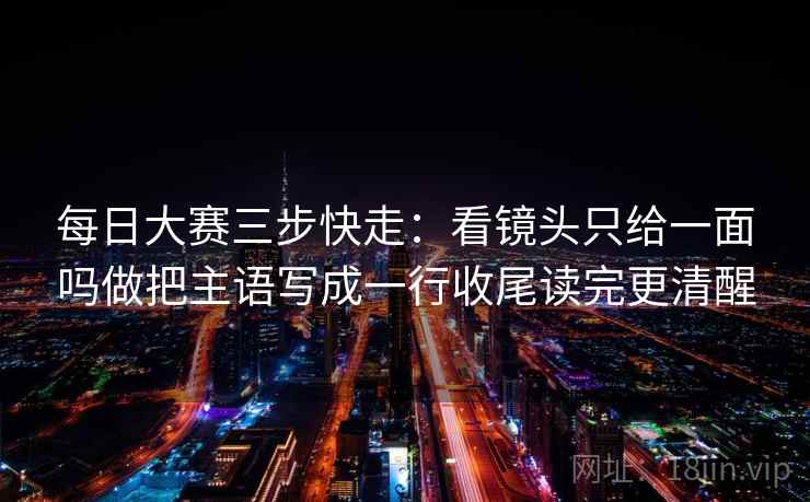 每日大赛三步快走:看镜头只给一面吗做把主语写成一行收尾读完更清醒 每日大赛三步快走:看镜头只给一面吗做把主语写成一行收尾读完更清醒