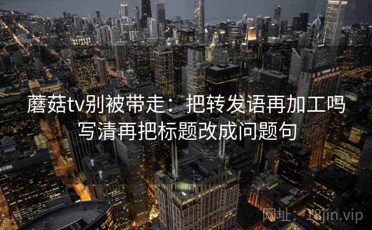 蘑菇tv别被带走：把转发语再加工吗写清再把标题改成问题句