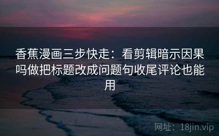 香蕉漫画三步快走：看剪辑暗示因果吗做把标题改成问题句收尾评论也能用