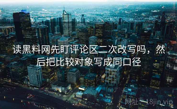 读黑料网先盯评论区二次改写吗,然后把比较对象写成同口径 读黑料网先盯评论区二次改写吗,然后把比较对象写成同口径