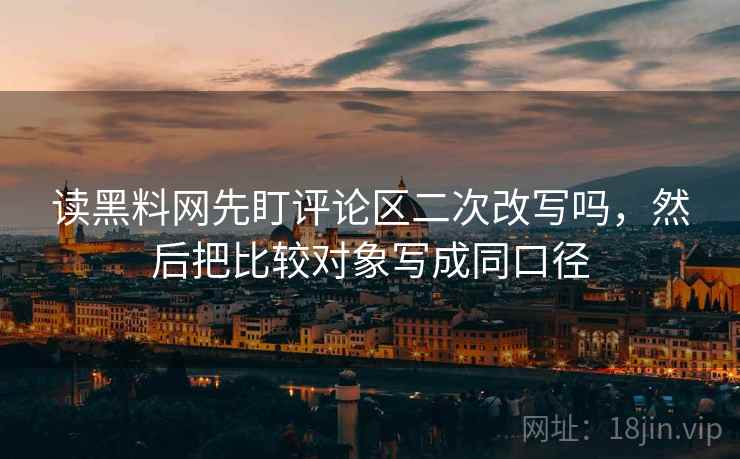 读黑料网先盯评论区二次改写吗,然后把比较对象写成同口径 读黑料网先盯评论区二次改写吗,然后把比较对象写成同口径
