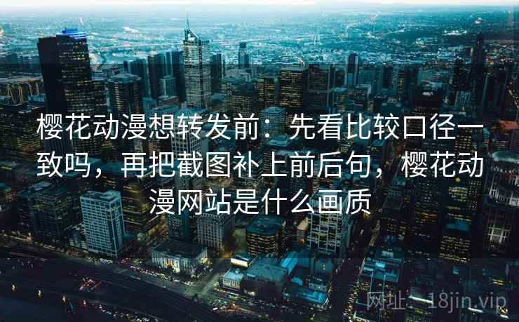 樱花动漫想转发前:先看比较口径一致吗,再把截图补上前后句,樱花动漫网站是什么画质 樱花动漫想转发前:先看比较口径一致吗,再把截图补上前后句,樱花动漫网站是什么画质