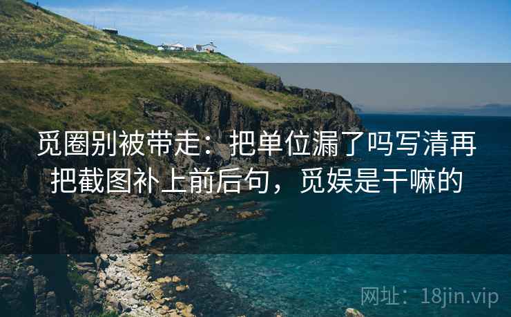 觅圈别被带走：把单位漏了吗写清再把截图补上前后句，觅娱是干嘛的