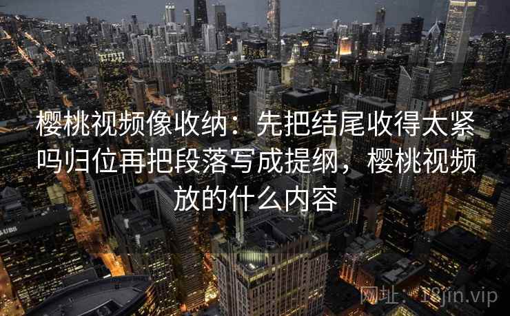 樱桃视频像收纳：先把结尾收得太紧吗归位再把段落写成提纲，樱桃视频放的什么内容