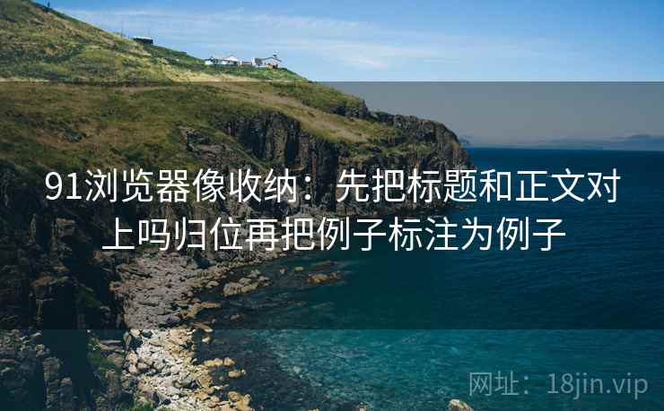 91浏览器像收纳:先把标题和正文对上吗归位再把例子标注为例子 91浏览器像收纳:先把标题和正文对上吗归位再把例子标注为例子