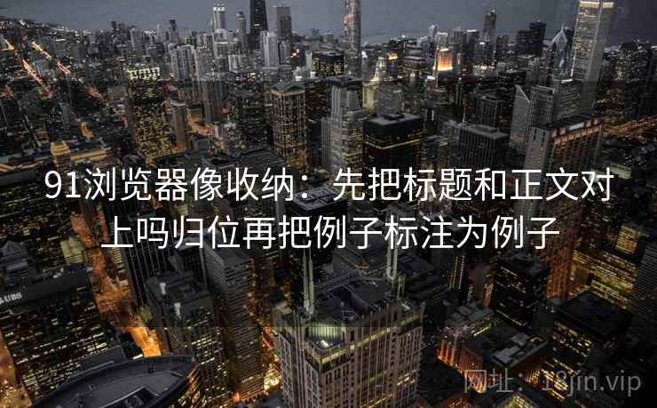 91浏览器像收纳:先把标题和正文对上吗归位再把例子标注为例子 91浏览器像收纳:先把标题和正文对上吗归位再把例子标注为例子