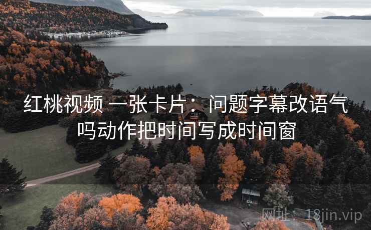 红桃视频 一张卡片:问题字幕改语气吗动作把时间写成时间窗 红桃视频 一张卡片:问题字幕改语气吗动作把时间写成时间窗