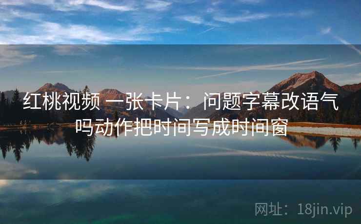 红桃视频 一张卡片:问题字幕改语气吗动作把时间写成时间窗 红桃视频 一张卡片:问题字幕改语气吗动作把时间写成时间窗
