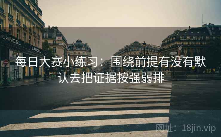 每日大赛小练习:围绕前提有没有默认去把证据按强弱排 每日大赛小练习:围绕前提有没有默认去把证据按强弱排