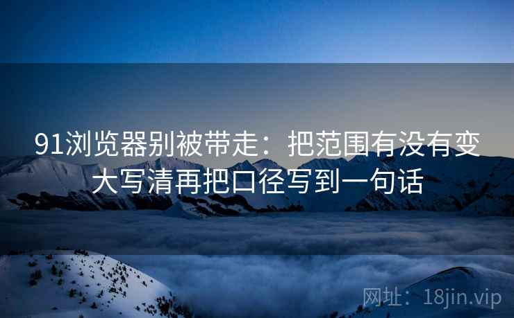 91浏览器别被带走:把范围有没有变大写清再把口径写到一句话 91浏览器别被带走:把范围有没有变大写清再把口径写到一句话
