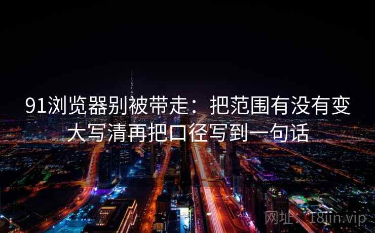 91浏览器别被带走:把范围有没有变大写清再把口径写到一句话 91浏览器别被带走:把范围有没有变大写清再把口径写到一句话