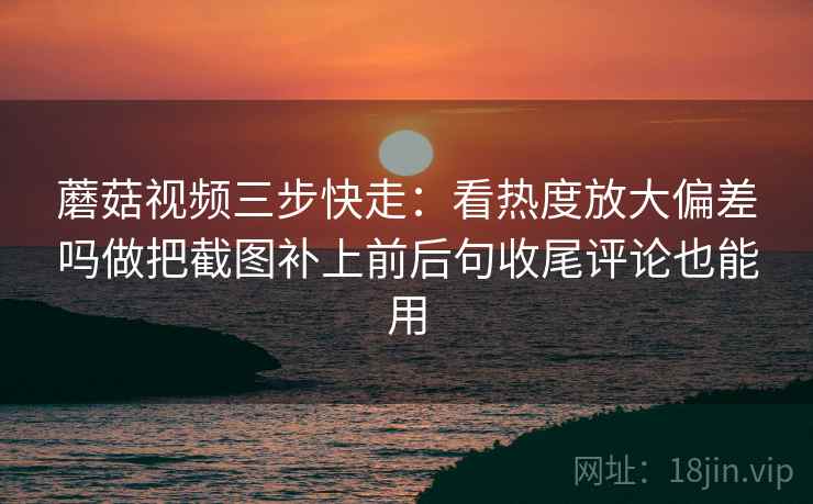 蘑菇视频三步快走:看热度放大偏差吗做把截图补上前后句收尾评论也能用 蘑菇视频三步快走:看热度放大偏差吗做把截图补上前后句收尾评论也能用