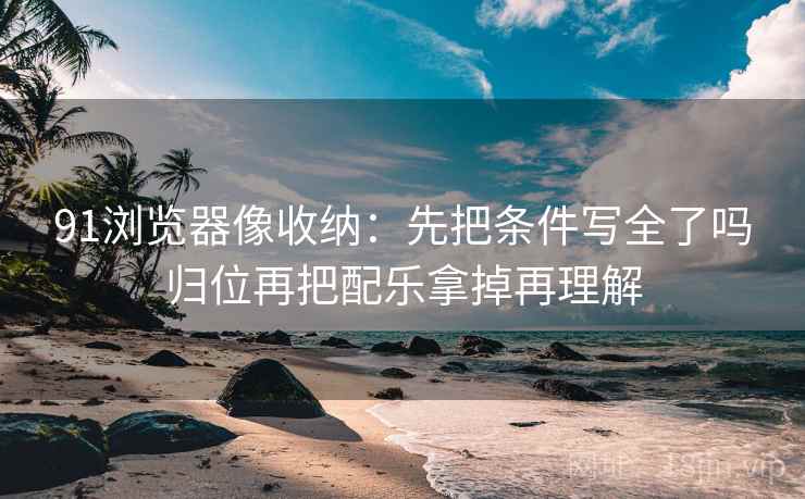 91浏览器像收纳:先把条件写全了吗归位再把配乐拿掉再理解 91浏览器像收纳:先把条件写全了吗归位再把配乐拿掉再理解