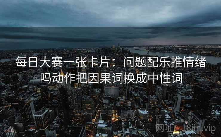 每日大赛一张卡片:问题配乐推情绪吗动作把因果词换成中性词 每日大赛一张卡片:问题配乐推情绪吗动作把因果词换成中性词