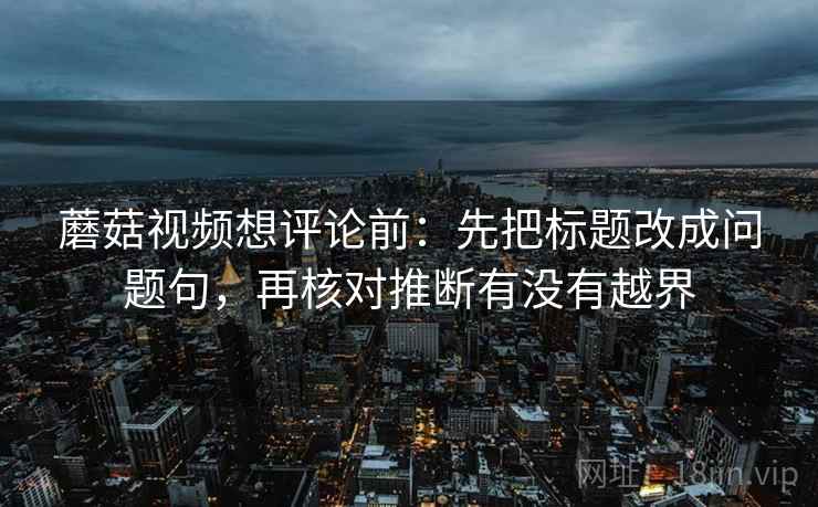 蘑菇视频想评论前:先把标题改成问题句,再核对推断有没有越界 蘑菇视频想评论前:先把标题改成问题句,再核对推断有没有越界
