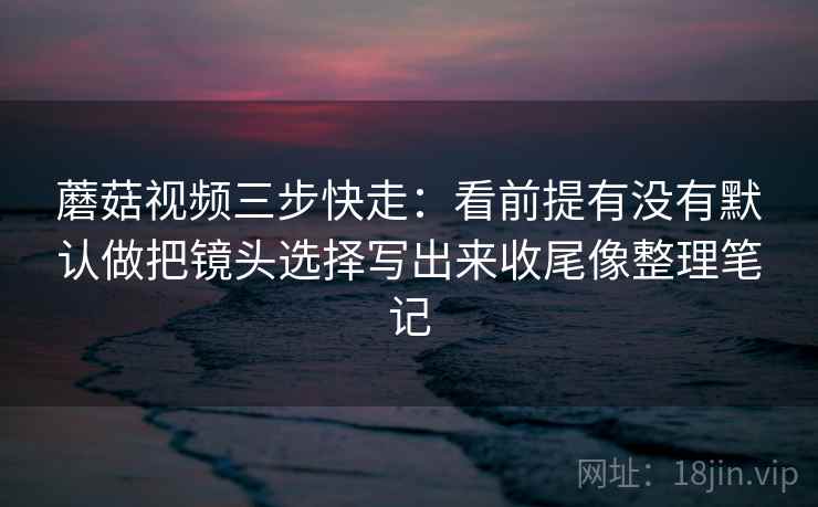 蘑菇视频三步快走：看前提有没有默认做把镜头选择写出来收尾像整理笔记