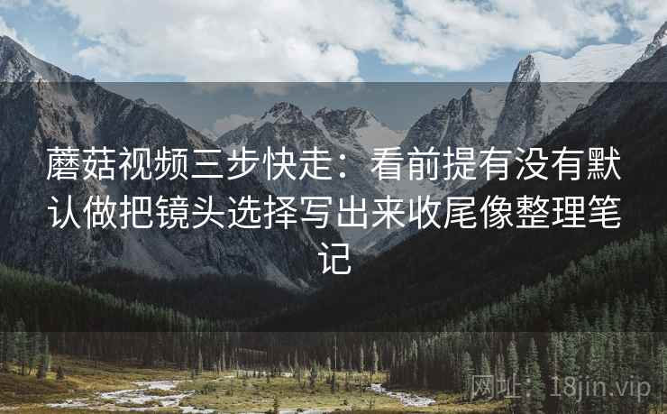 蘑菇视频三步快走：看前提有没有默认做把镜头选择写出来收尾像整理笔记