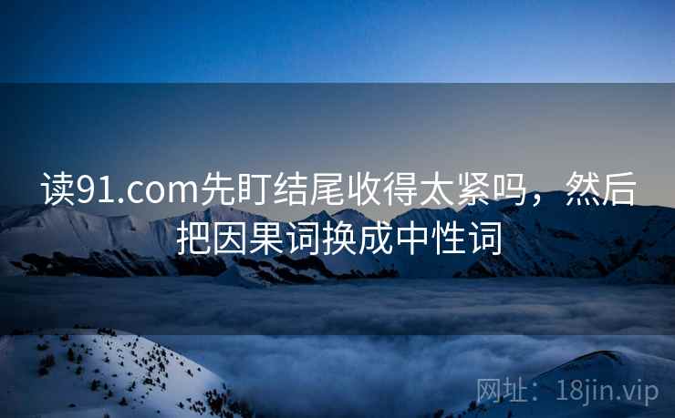 读91.com先盯结尾收得太紧吗,然后把因果词换成中性词 读91.com先盯结尾收得太紧吗,然后把因果词换成中性词