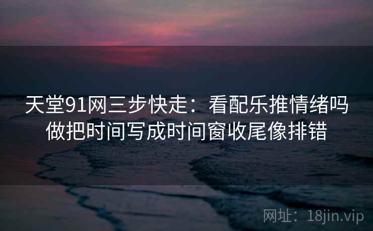 天堂91网三步快走:看配乐推情绪吗做把时间写成时间窗收尾像排错 天堂91网三步快走:看配乐推情绪吗做把时间写成时间窗收尾像排错