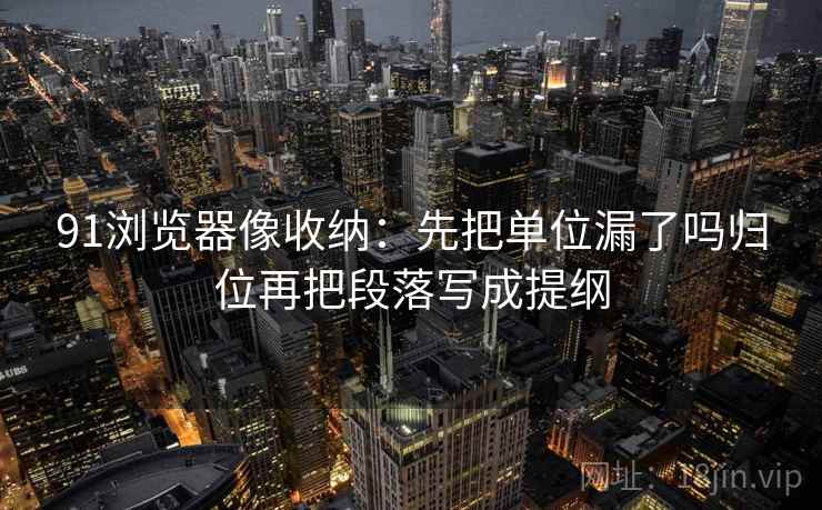 91浏览器像收纳：先把单位漏了吗归位再把段落写成提纲