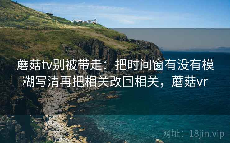 蘑菇tv别被带走:把时间窗有没有模糊写清再把相关改回相关,蘑菇vr 蘑菇tv别被带走:把时间窗有没有模糊写清再把相关改回相关,蘑菇vr