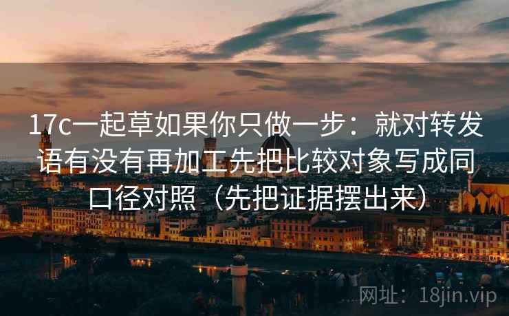 17c一起草如果你只做一步:就对转发语有没有再加工先把比较对象写成同口径对照(先把证据摆出来) 17c一起草如果你只做一步:就对转发语有没有再加工先把比较对象写成同口径对照(先把证据摆出来)