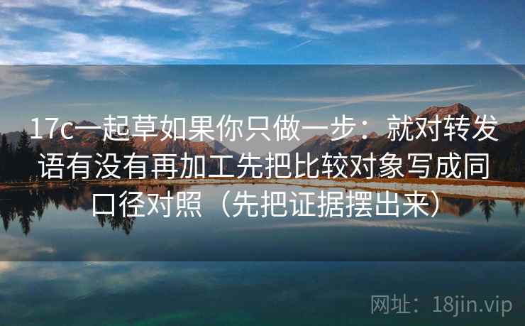 17c一起草如果你只做一步:就对转发语有没有再加工先把比较对象写成同口径对照(先把证据摆出来) 17c一起草如果你只做一步:就对转发语有没有再加工先把比较对象写成同口径对照(先把证据摆出来)