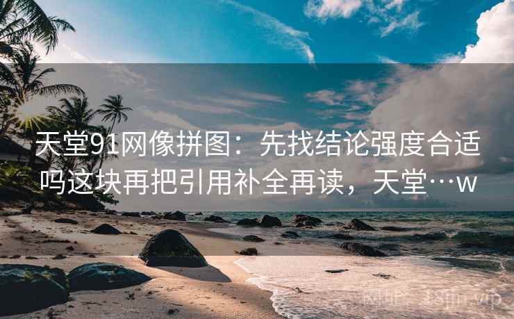 天堂91网像拼图:先找结论强度合适吗这块再把引用补全再读,天堂…w 天堂91网像拼图:先找结论强度合适吗这块再把引用补全再读,天堂…w