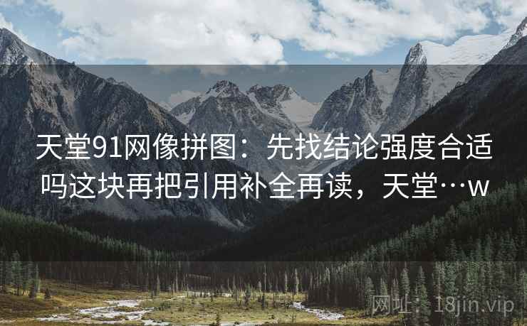 天堂91网像拼图:先找结论强度合适吗这块再把引用补全再读,天堂…w 天堂91网像拼图:先找结论强度合适吗这块再把引用补全再读,天堂…w