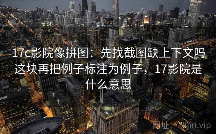 17c影院像拼图：先找截图缺上下文吗这块再把例子标注为例子，17影院是什么意思