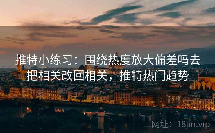 推特小练习：围绕热度放大偏差吗去把相关改回相关，推特热门趋势